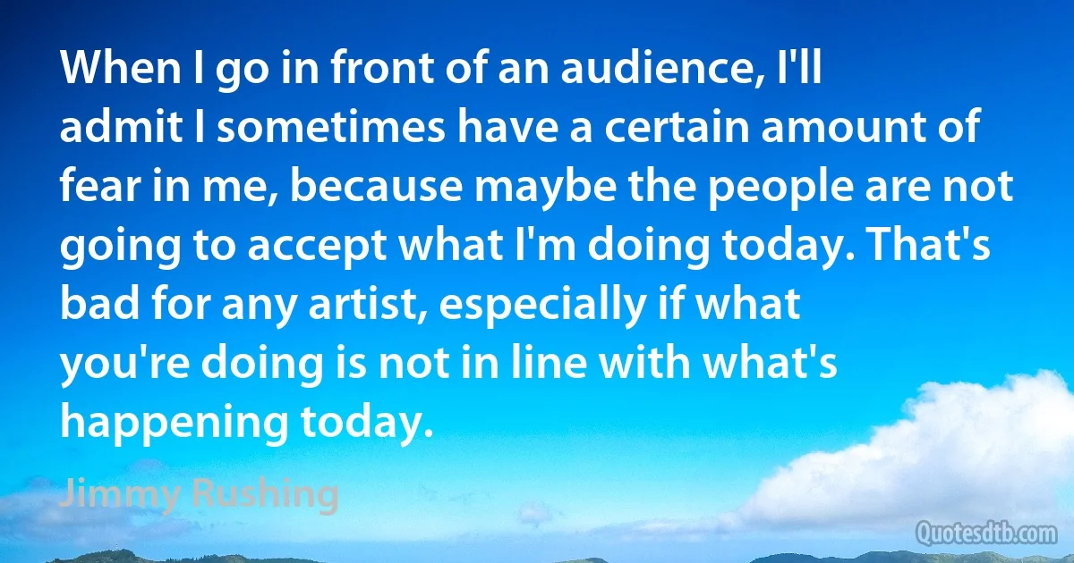 When I go in front of an audience, I'll admit I sometimes have a certain amount of fear in me, because maybe the people are not going to accept what I'm doing today. That's bad for any artist, especially if what you're doing is not in line with what's happening today. (Jimmy Rushing)