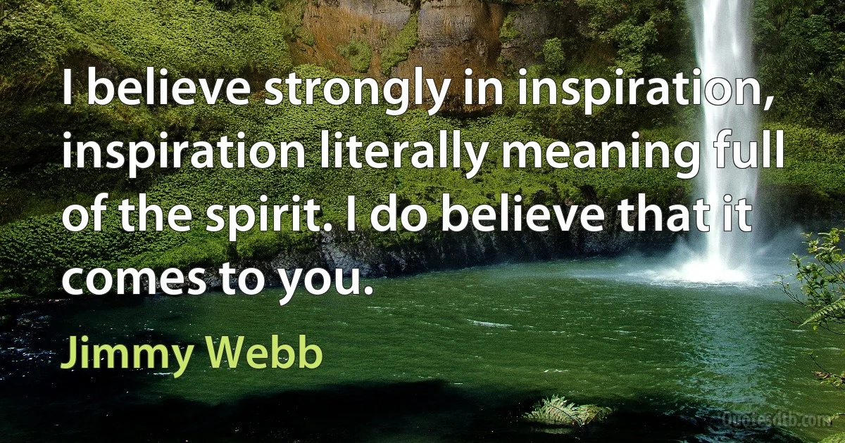 I believe strongly in inspiration, inspiration literally meaning full of the spirit. I do believe that it comes to you. (Jimmy Webb)