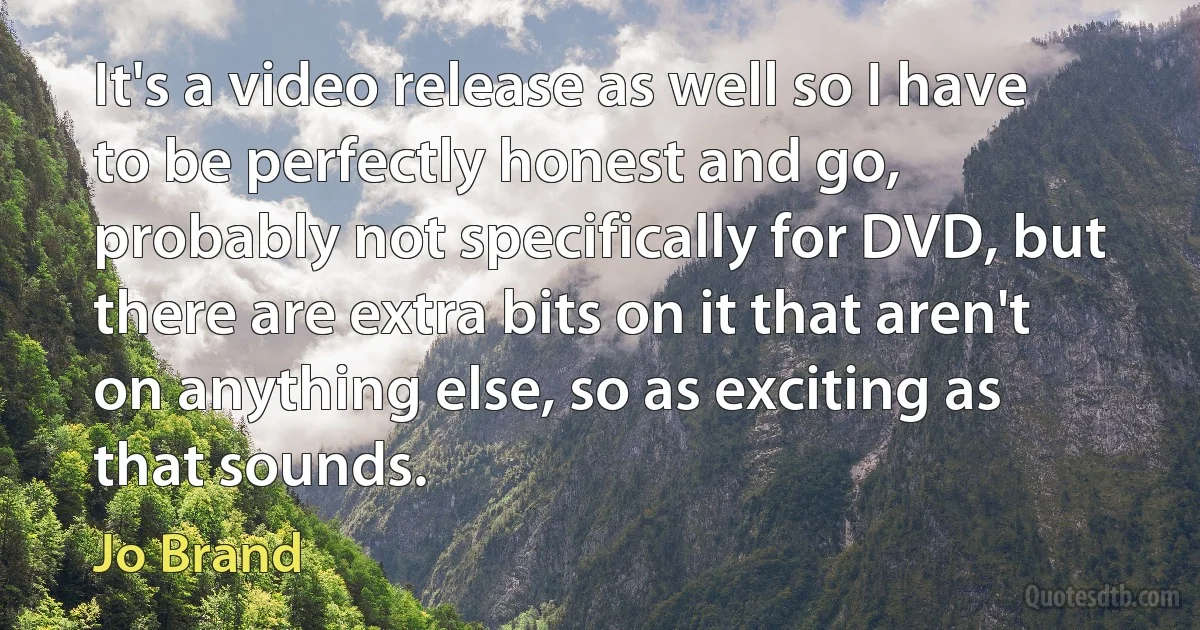 It's a video release as well so I have to be perfectly honest and go, probably not specifically for DVD, but there are extra bits on it that aren't on anything else, so as exciting as that sounds. (Jo Brand)