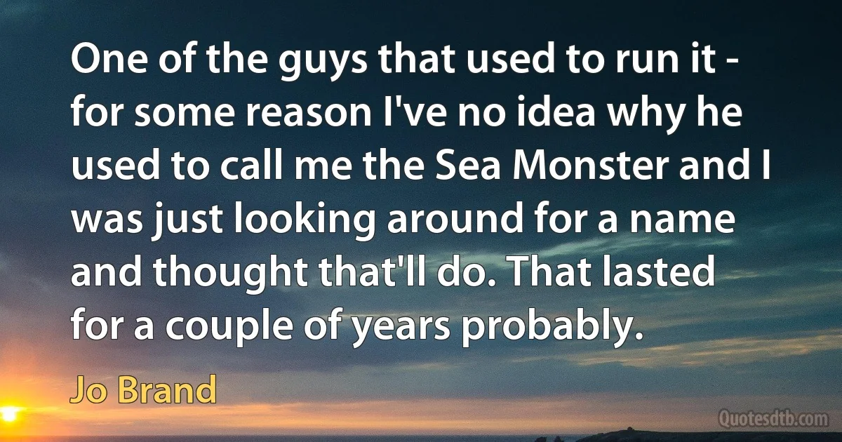 One of the guys that used to run it - for some reason I've no idea why he used to call me the Sea Monster and I was just looking around for a name and thought that'll do. That lasted for a couple of years probably. (Jo Brand)