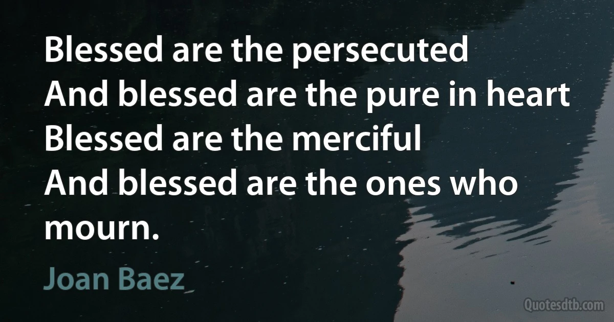 Blessed are the persecuted
And blessed are the pure in heart
Blessed are the merciful
And blessed are the ones who mourn. (Joan Baez)