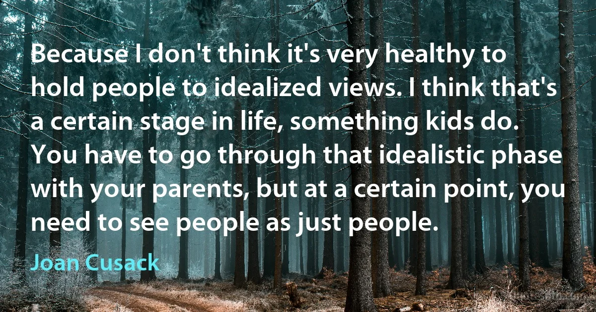 Because I don't think it's very healthy to hold people to idealized views. I think that's a certain stage in life, something kids do. You have to go through that idealistic phase with your parents, but at a certain point, you need to see people as just people. (Joan Cusack)