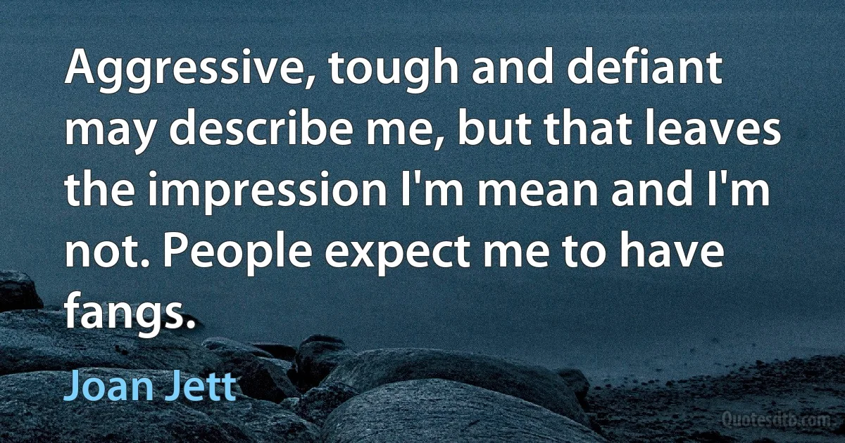 Aggressive, tough and defiant may describe me, but that leaves the impression I'm mean and I'm not. People expect me to have fangs. (Joan Jett)