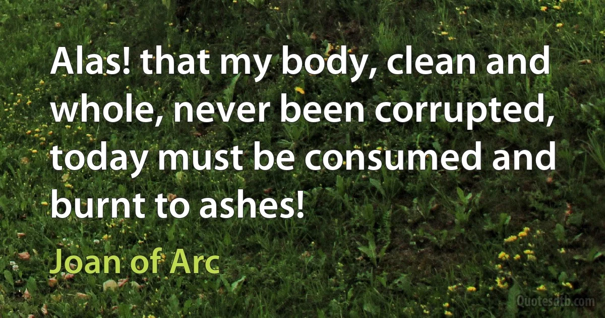 Alas! that my body, clean and whole, never been corrupted, today must be consumed and burnt to ashes! (Joan of Arc)