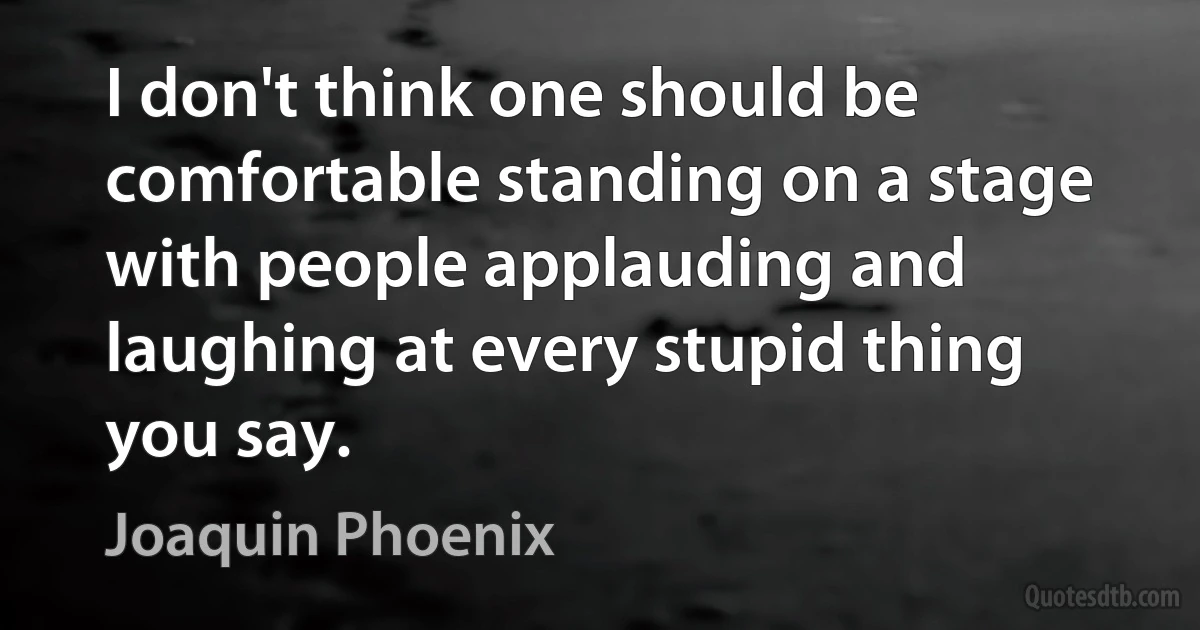 I don't think one should be comfortable standing on a stage with people applauding and laughing at every stupid thing you say. (Joaquin Phoenix)