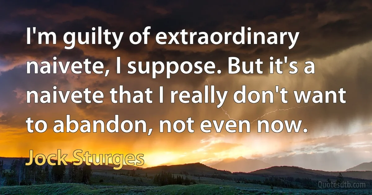 I'm guilty of extraordinary naivete, I suppose. But it's a naivete that I really don't want to abandon, not even now. (Jock Sturges)