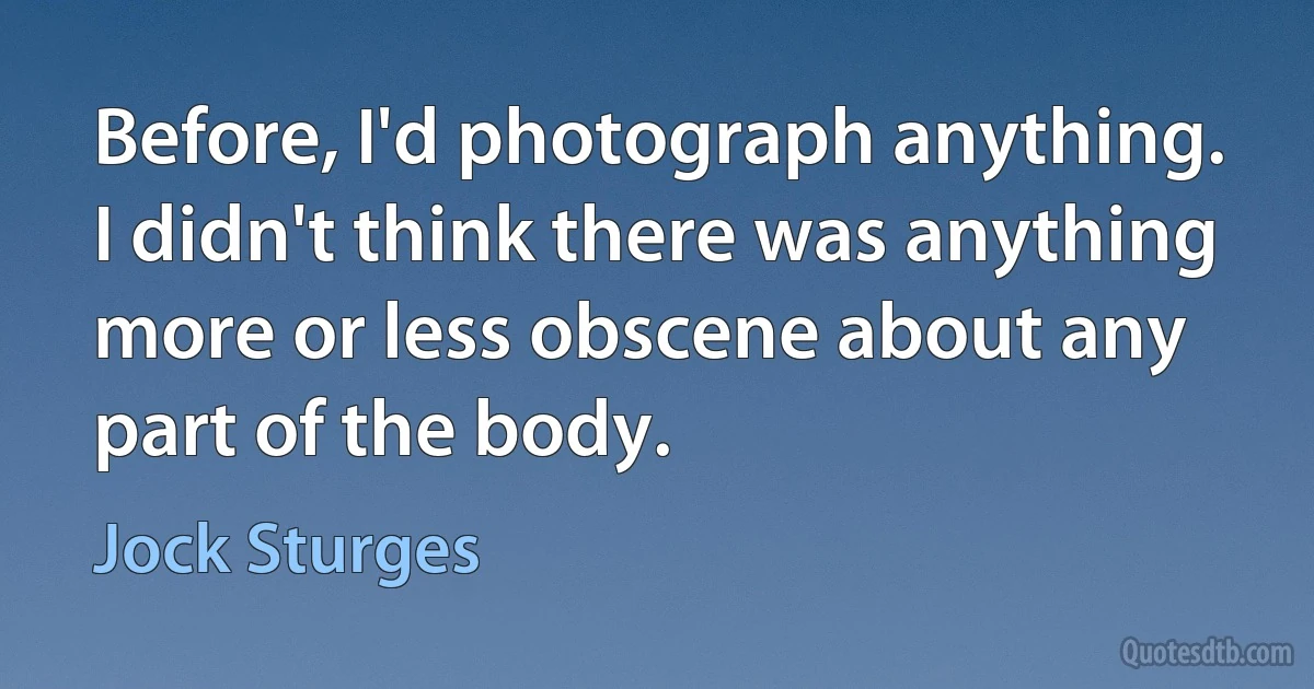 Before, I'd photograph anything. I didn't think there was anything more or less obscene about any part of the body. (Jock Sturges)