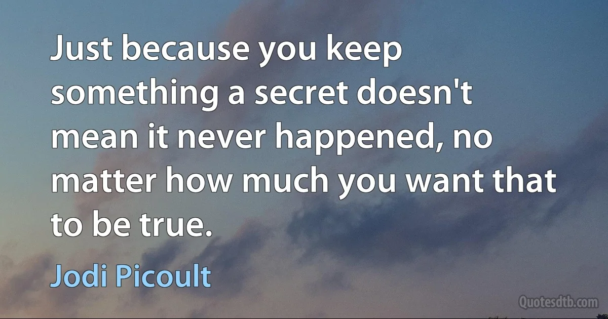 Just because you keep something a secret doesn't mean it never happened, no matter how much you want that to be true. (Jodi Picoult)