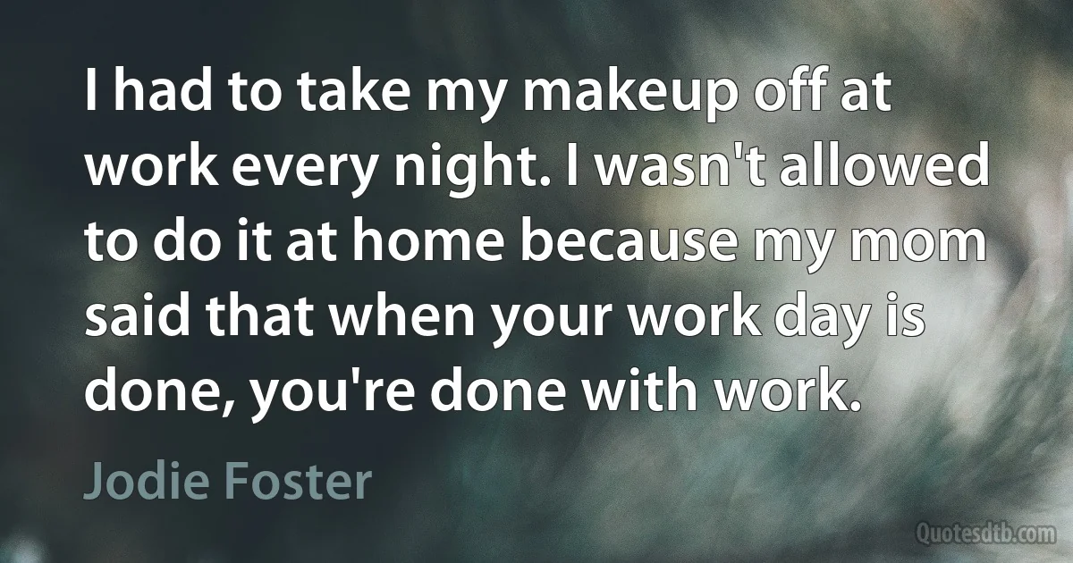 I had to take my makeup off at work every night. I wasn't allowed to do it at home because my mom said that when your work day is done, you're done with work. (Jodie Foster)