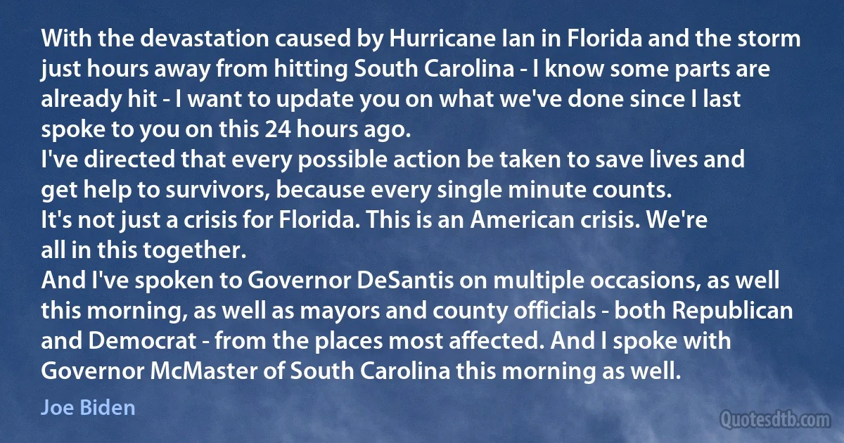 With the devastation caused by Hurricane Ian in Florida and the storm just hours away from hitting South Carolina - I know some parts are already hit - I want to update you on what we've done since I last spoke to you on this 24 hours ago.
I've directed that every possible action be taken to save lives and get help to survivors, because every single minute counts.
It's not just a crisis for Florida. This is an American crisis. We're all in this together.
And I've spoken to Governor DeSantis on multiple occasions, as well this morning, as well as mayors and county officials - both Republican and Democrat - from the places most affected. And I spoke with Governor McMaster of South Carolina this morning as well. (Joe Biden)