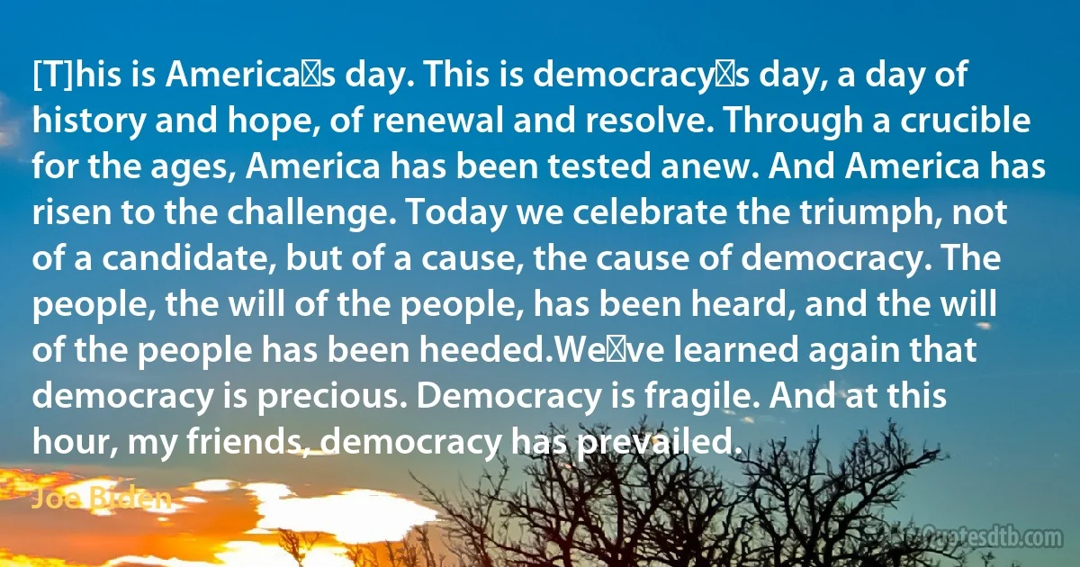 [T]his is America′s day. This is democracy′s day, a day of history and hope, of renewal and resolve. Through a crucible for the ages, America has been tested anew. And America has risen to the challenge. Today we celebrate the triumph, not of a candidate, but of a cause, the cause of democracy. The people, the will of the people, has been heard, and the will of the people has been heeded.We′ve learned again that democracy is precious. Democracy is fragile. And at this hour, my friends, democracy has prevailed. (Joe Biden)