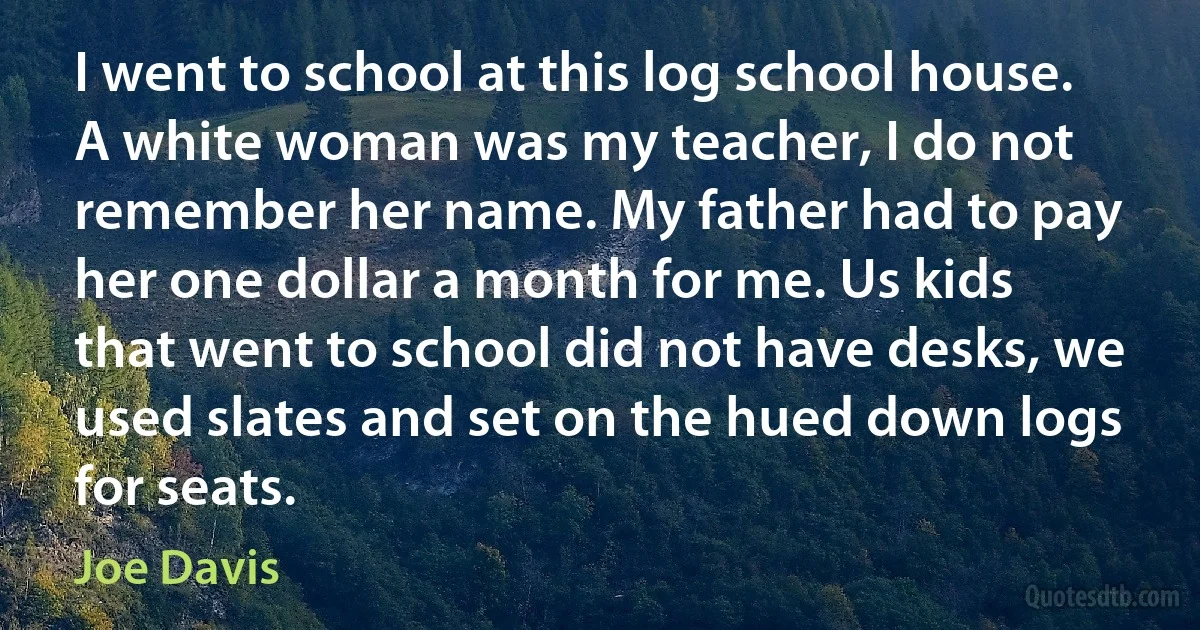 I went to school at this log school house. A white woman was my teacher, I do not remember her name. My father had to pay her one dollar a month for me. Us kids that went to school did not have desks, we used slates and set on the hued down logs for seats. (Joe Davis)