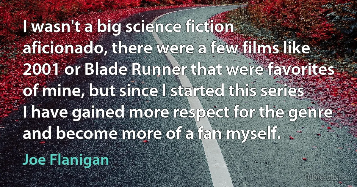 I wasn't a big science fiction aficionado, there were a few films like 2001 or Blade Runner that were favorites of mine, but since I started this series I have gained more respect for the genre and become more of a fan myself. (Joe Flanigan)