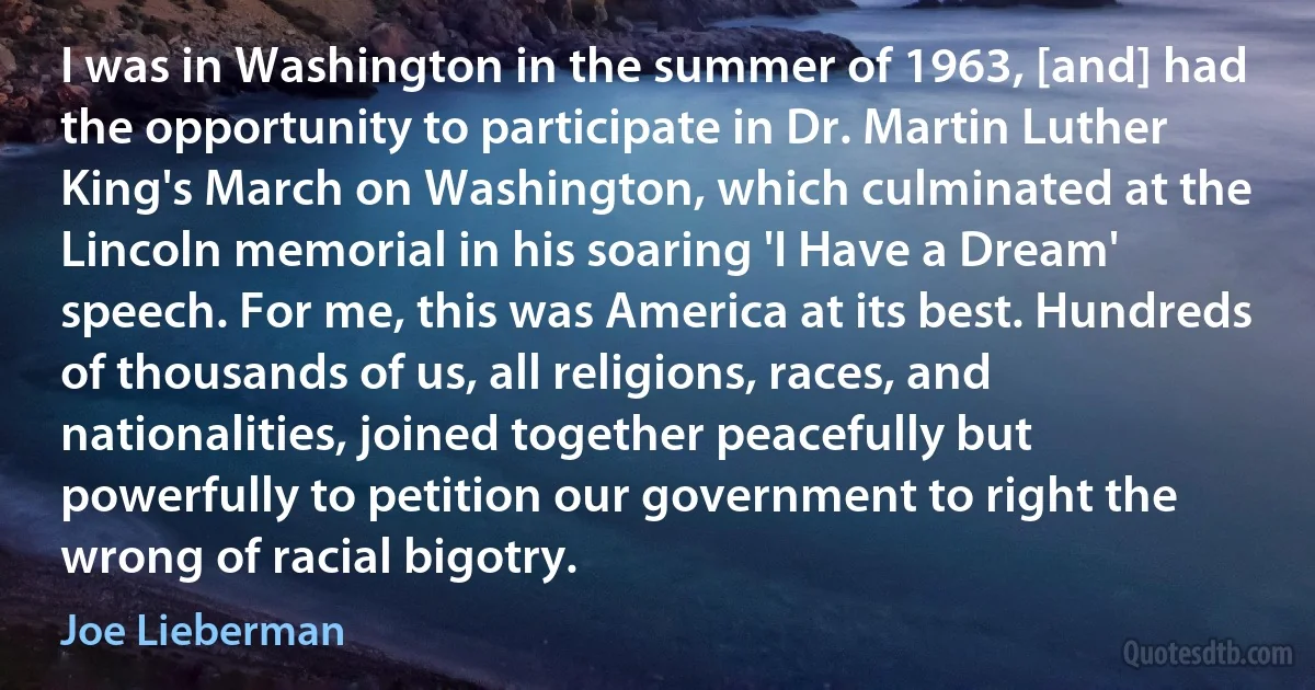 I was in Washington in the summer of 1963, [and] had the opportunity to participate in Dr. Martin Luther King's March on Washington, which culminated at the Lincoln memorial in his soaring 'I Have a Dream' speech. For me, this was America at its best. Hundreds of thousands of us, all religions, races, and nationalities, joined together peacefully but powerfully to petition our government to right the wrong of racial bigotry. (Joe Lieberman)