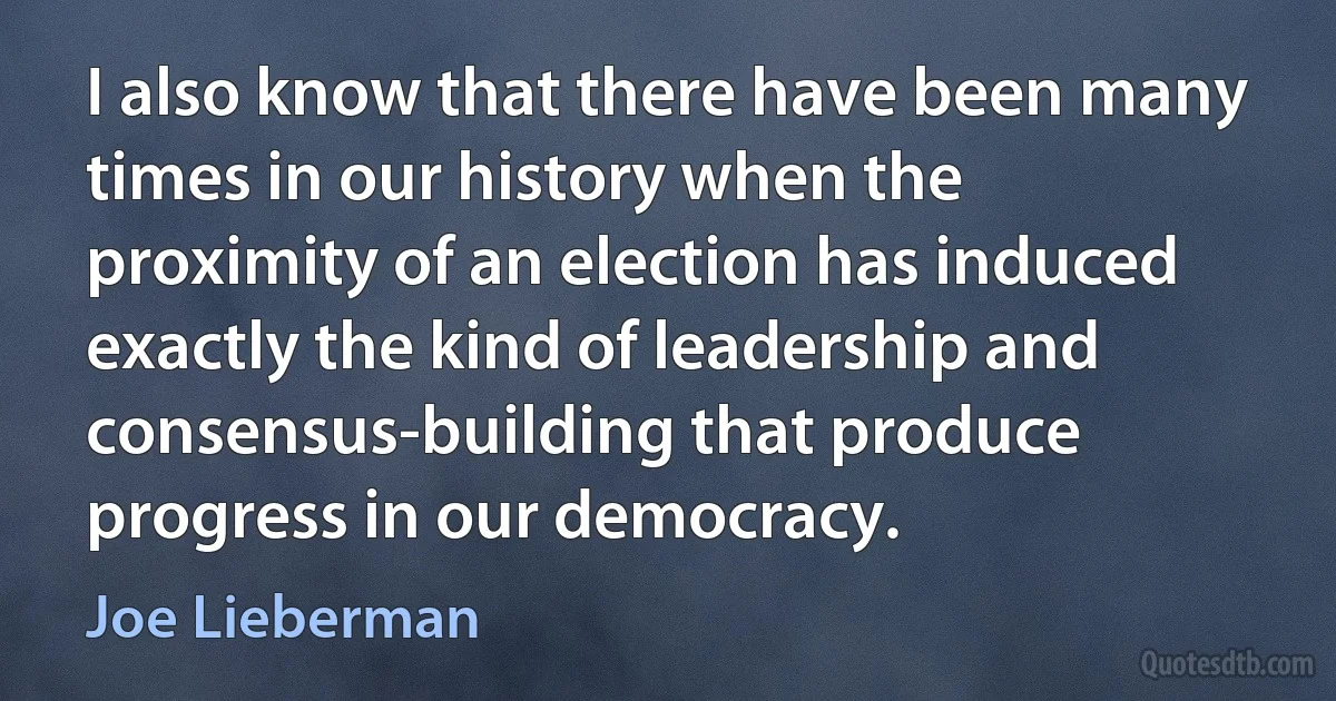 I also know that there have been many times in our history when the proximity of an election has induced exactly the kind of leadership and consensus-building that produce progress in our democracy. (Joe Lieberman)