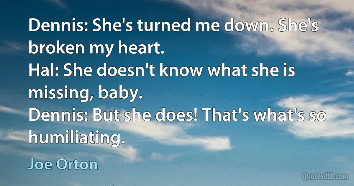 Dennis: She's turned me down. She's broken my heart.
Hal: She doesn't know what she is missing, baby.
Dennis: But she does! That's what's so humiliating. (Joe Orton)