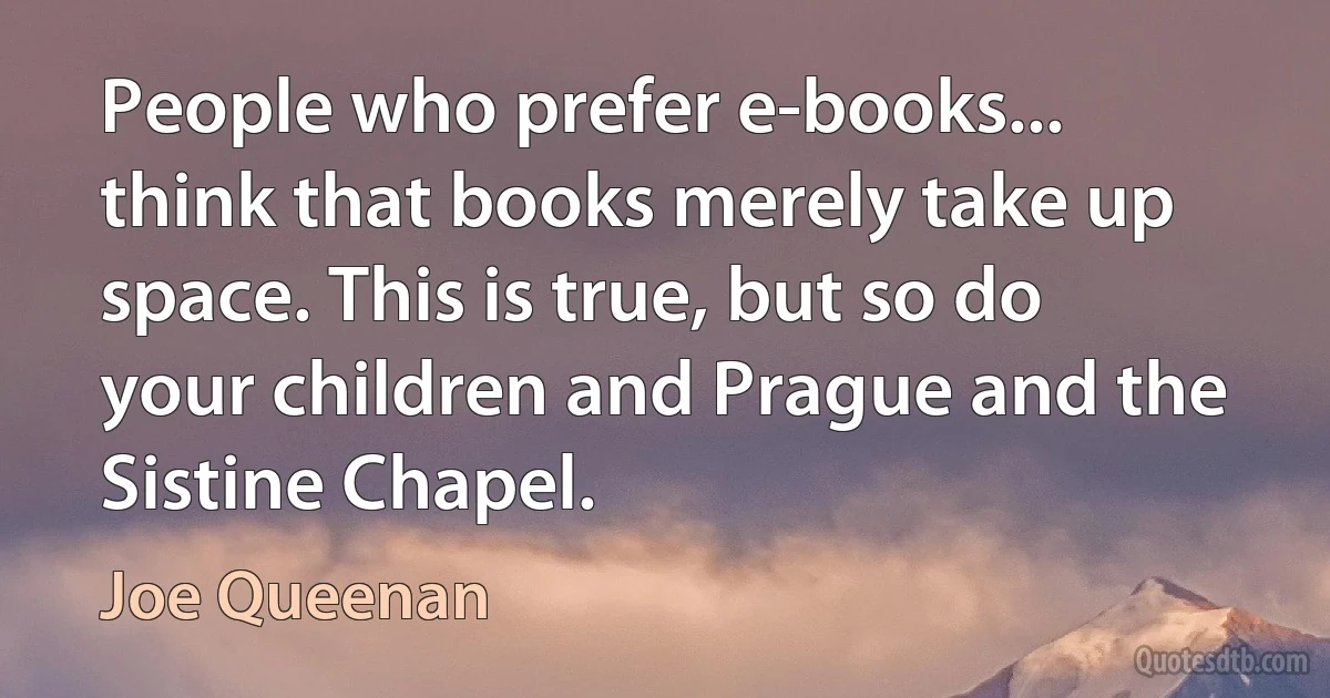 People who prefer e-books... think that books merely take up space. This is true, but so do your children and Prague and the Sistine Chapel. (Joe Queenan)