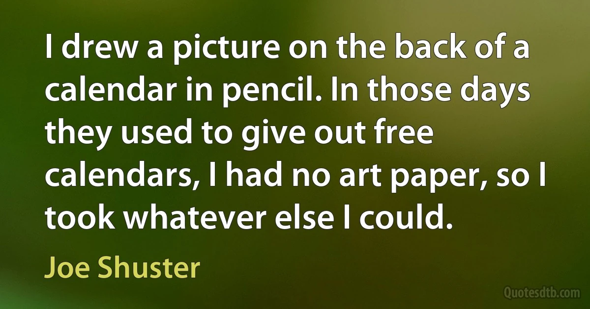 I drew a picture on the back of a calendar in pencil. In those days they used to give out free calendars, I had no art paper, so I took whatever else I could. (Joe Shuster)