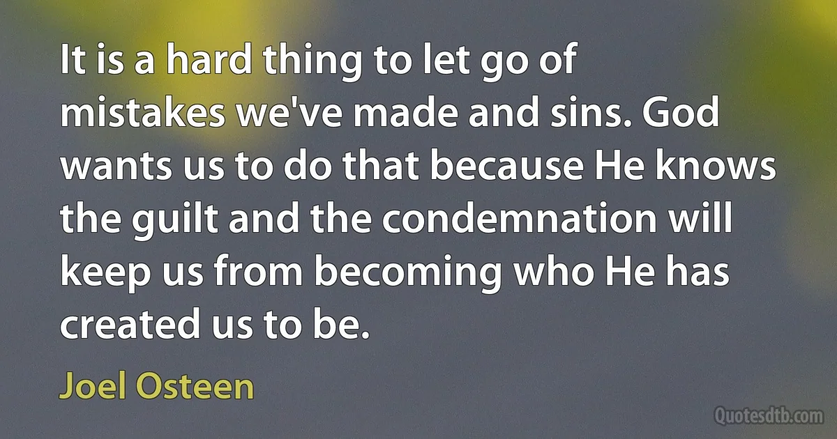 It is a hard thing to let go of mistakes we've made and sins. God wants us to do that because He knows the guilt and the condemnation will keep us from becoming who He has created us to be. (Joel Osteen)