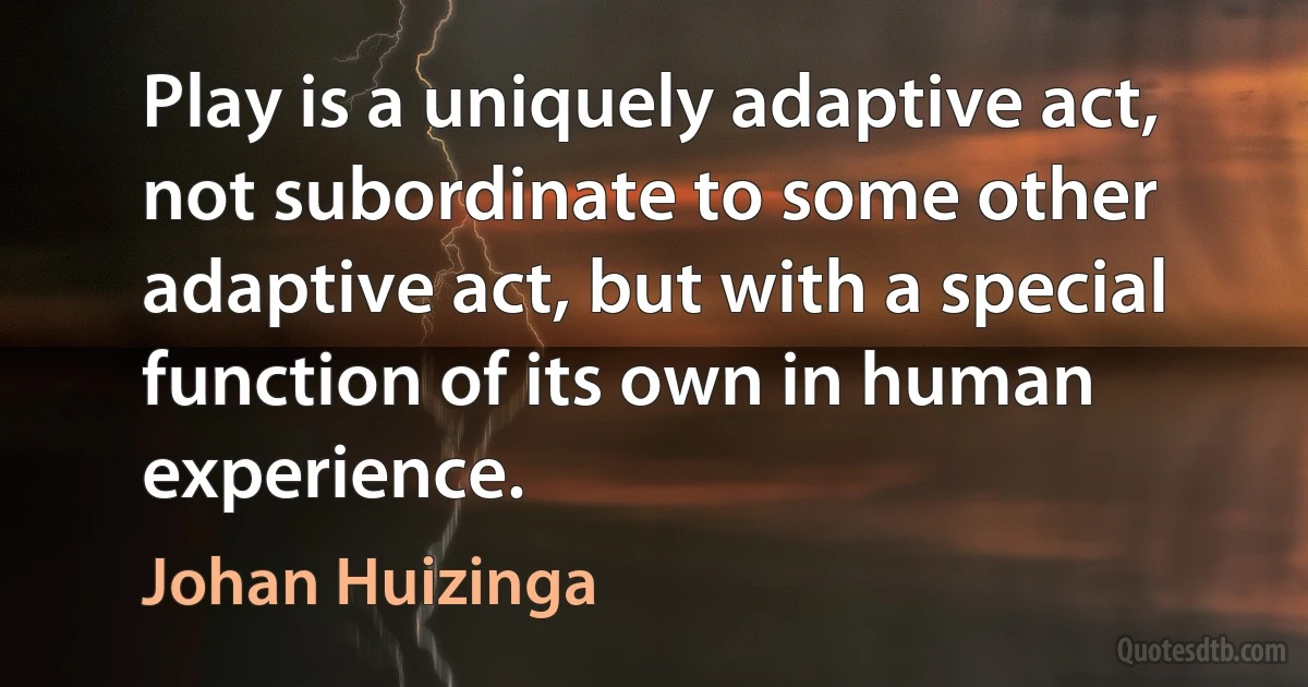 Play is a uniquely adaptive act, not subordinate to some other adaptive act, but with a special function of its own in human experience. (Johan Huizinga)