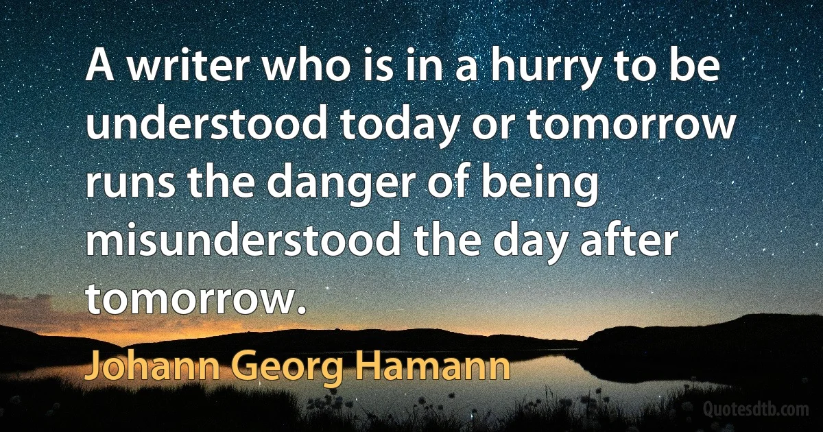 A writer who is in a hurry to be understood today or tomorrow runs the danger of being misunderstood the day after tomorrow. (Johann Georg Hamann)