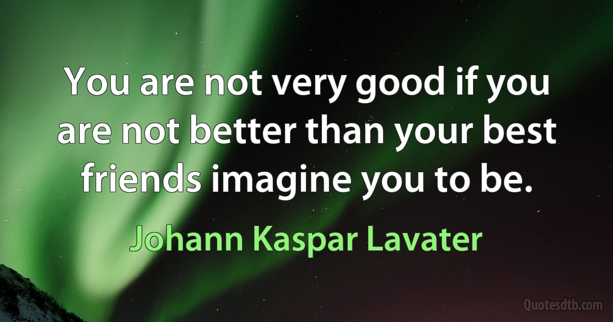 You are not very good if you are not better than your best friends imagine you to be. (Johann Kaspar Lavater)