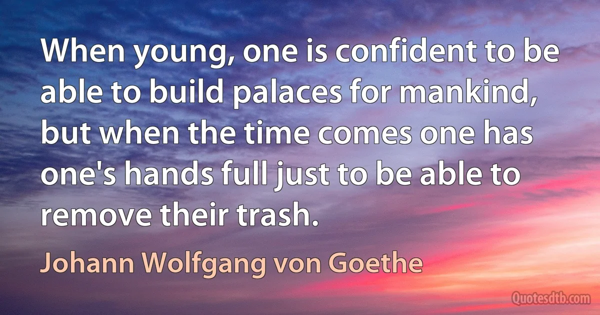 When young, one is confident to be able to build palaces for mankind, but when the time comes one has one's hands full just to be able to remove their trash. (Johann Wolfgang von Goethe)