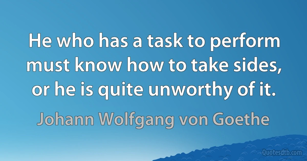 He who has a task to perform must know how to take sides, or he is quite unworthy of it. (Johann Wolfgang von Goethe)