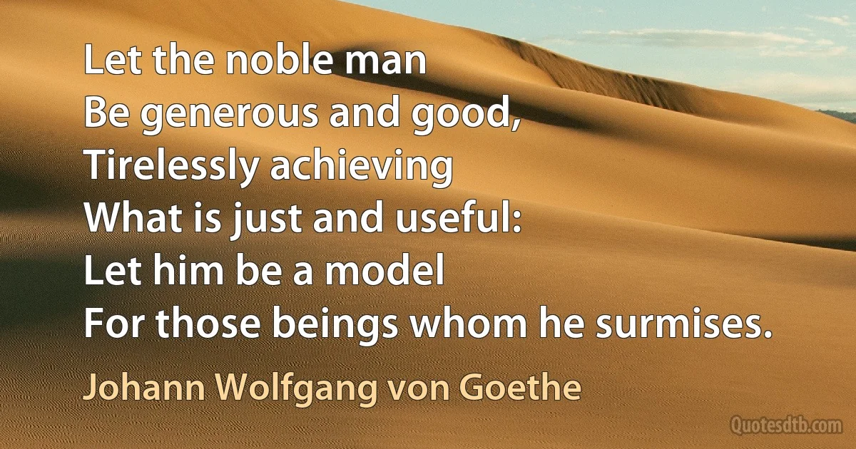 Let the noble man
Be generous and good,
Tirelessly achieving
What is just and useful:
Let him be a model
For those beings whom he surmises. (Johann Wolfgang von Goethe)