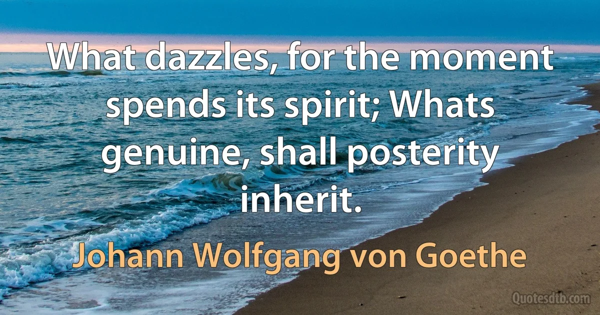 What dazzles, for the moment spends its spirit; Whats genuine, shall posterity inherit. (Johann Wolfgang von Goethe)