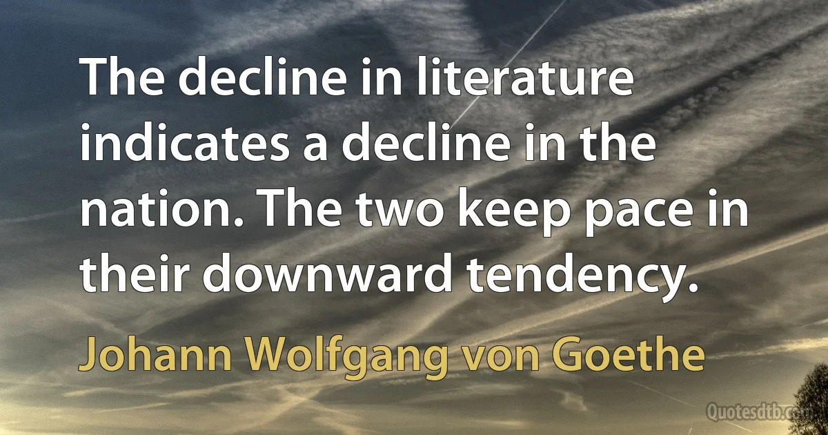 The decline in literature indicates a decline in the nation. The two keep pace in their downward tendency. (Johann Wolfgang von Goethe)