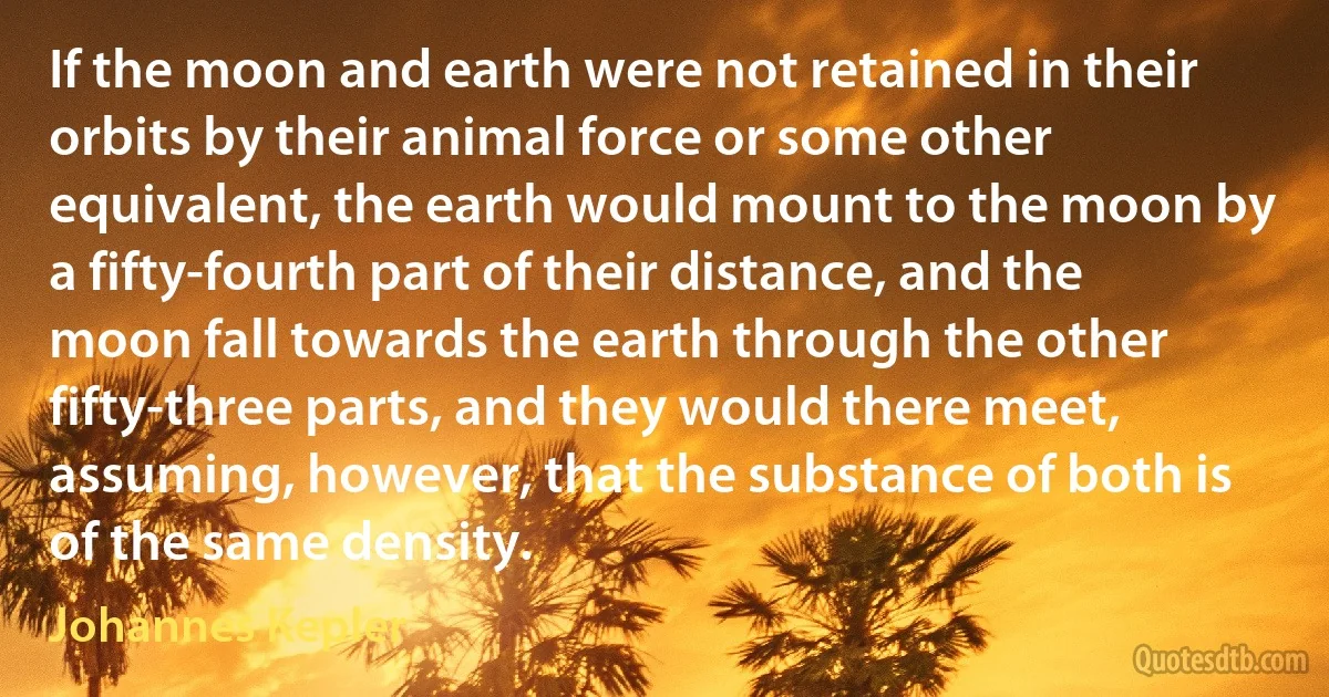 If the moon and earth were not retained in their orbits by their animal force or some other equivalent, the earth would mount to the moon by a fifty-fourth part of their distance, and the moon fall towards the earth through the other fifty-three parts, and they would there meet, assuming, however, that the substance of both is of the same density. (Johannes Kepler)