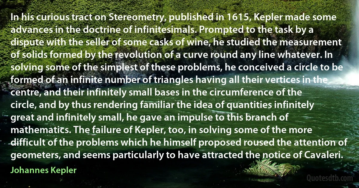 In his curious tract on Stereometry, published in 1615, Kepler made some advances in the doctrine of infinitesimals. Prompted to the task by a dispute with the seller of some casks of wine, he studied the measurement of solids formed by the revolution of a curve round any line whatever. In solving some of the simplest of these problems, he conceived a circle to be formed of an infinite number of triangles having all their vertices in the centre, and their infinitely small bases in the circumference of the circle, and by thus rendering familiar the idea of quantities infinitely great and infinitely small, he gave an impulse to this branch of mathematics. The failure of Kepler, too, in solving some of the more difficult of the problems which he himself proposed roused the attention of geometers, and seems particularly to have attracted the notice of Cavaleri. (Johannes Kepler)