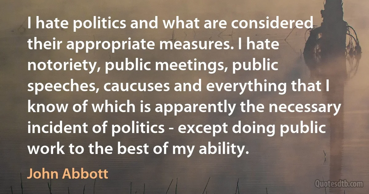 I hate politics and what are considered their appropriate measures. I hate notoriety, public meetings, public speeches, caucuses and everything that I know of which is apparently the necessary incident of politics - except doing public work to the best of my ability. (John Abbott)