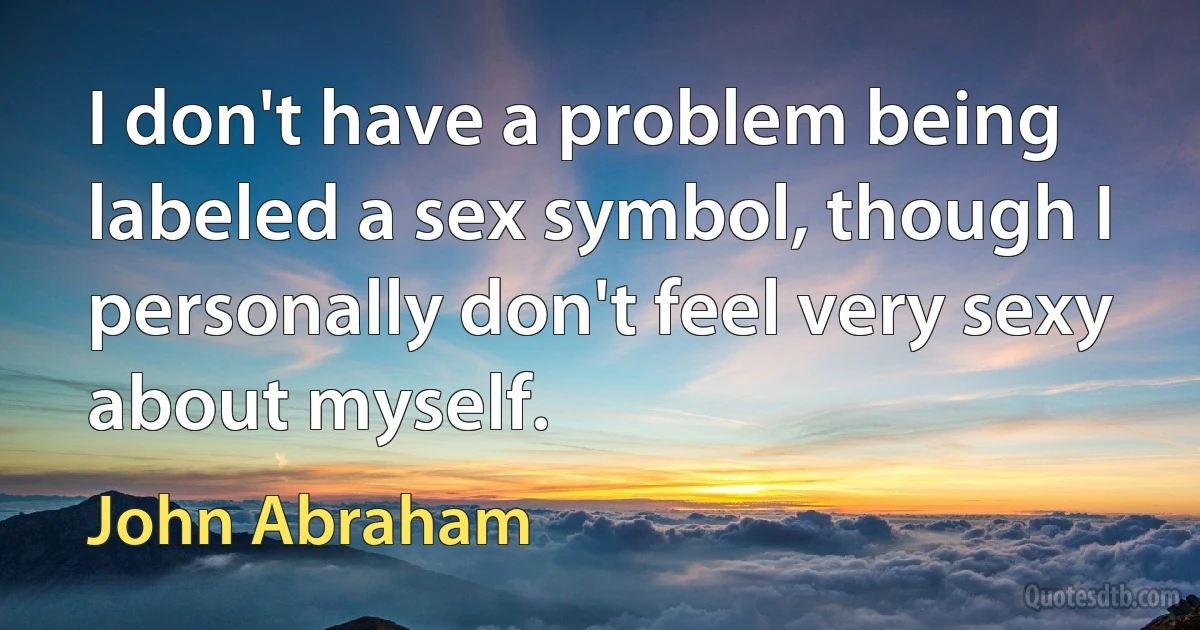 I don't have a problem being labeled a sex symbol, though I personally don't feel very sexy about myself. (John Abraham)