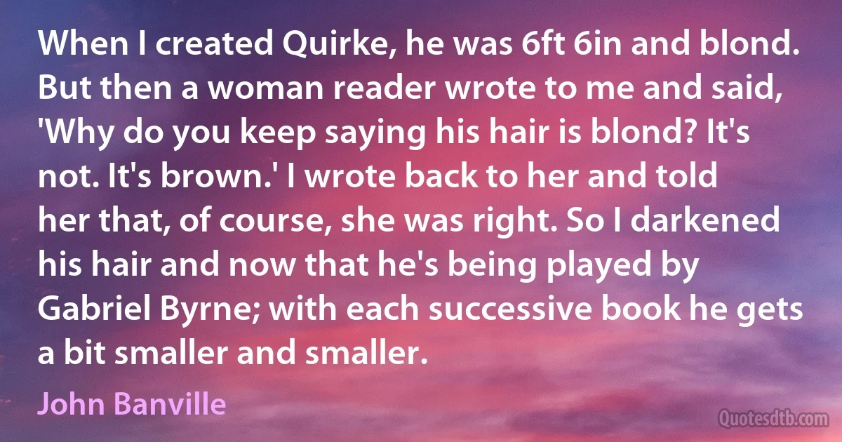 When I created Quirke, he was 6ft 6in and blond. But then a woman reader wrote to me and said, 'Why do you keep saying his hair is blond? It's not. It's brown.' I wrote back to her and told her that, of course, she was right. So I darkened his hair and now that he's being played by Gabriel Byrne; with each successive book he gets a bit smaller and smaller. (John Banville)