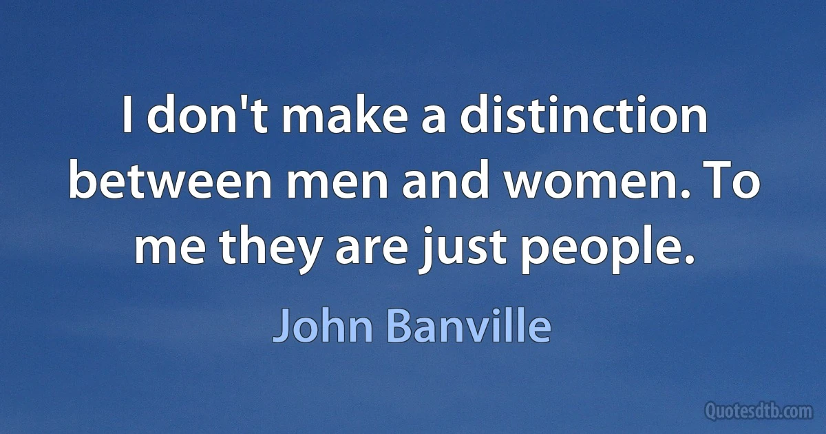 I don't make a distinction between men and women. To me they are just people. (John Banville)