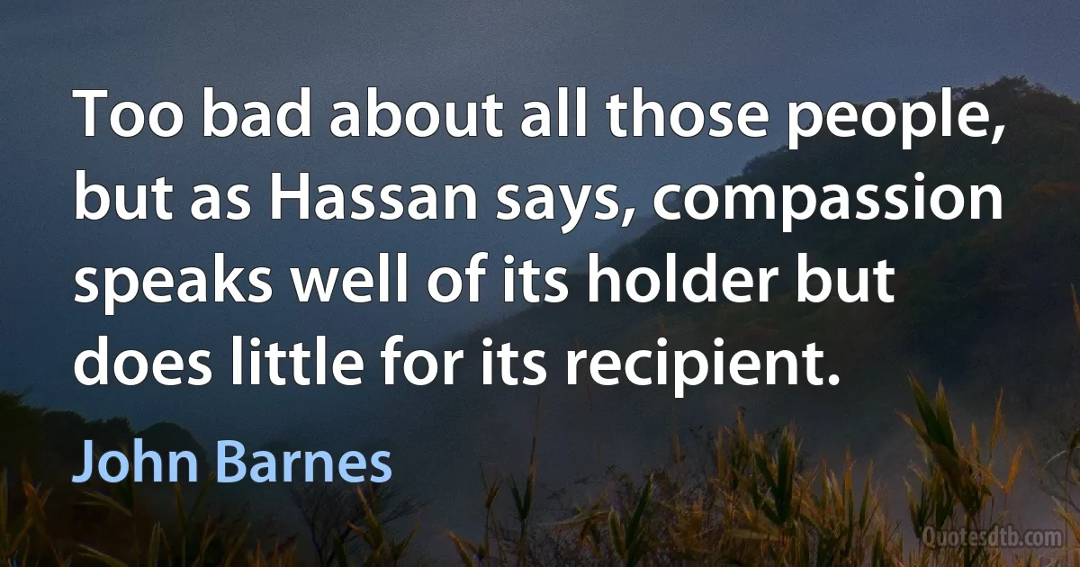 Too bad about all those people, but as Hassan says, compassion speaks well of its holder but does little for its recipient. (John Barnes)