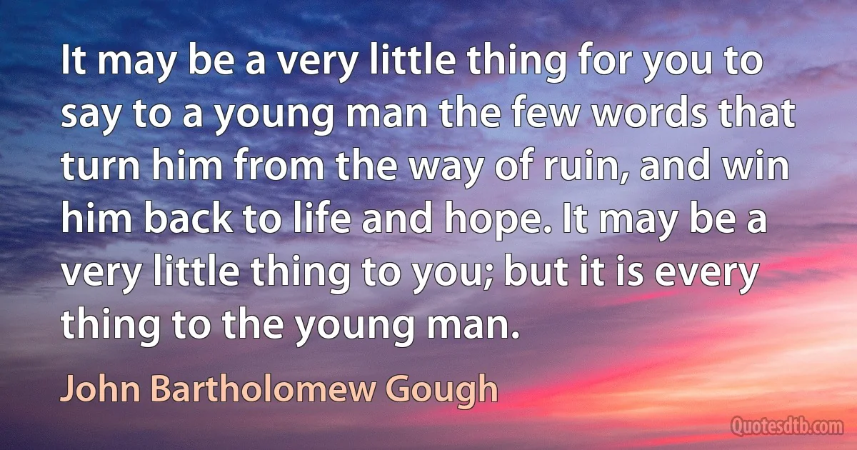 It may be a very little thing for you to say to a young man the few words that turn him from the way of ruin, and win him back to life and hope. It may be a very little thing to you; but it is every thing to the young man. (John Bartholomew Gough)