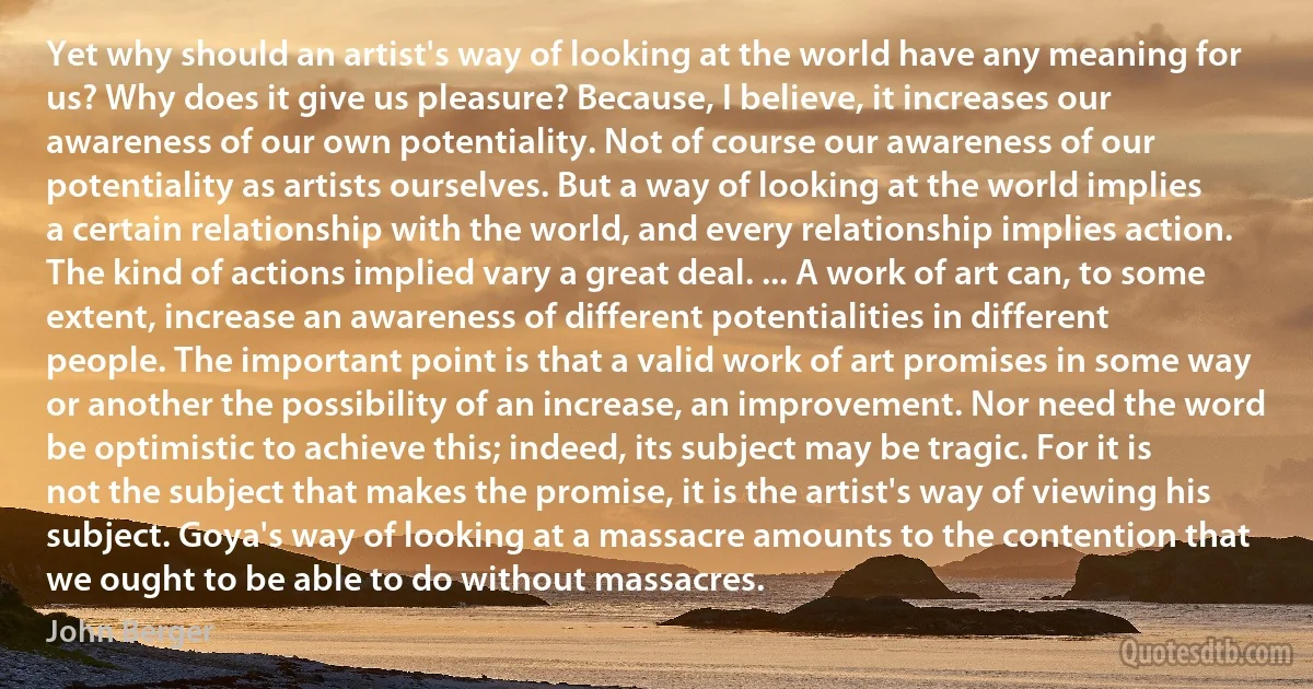 Yet why should an artist's way of looking at the world have any meaning for us? Why does it give us pleasure? Because, I believe, it increases our awareness of our own potentiality. Not of course our awareness of our potentiality as artists ourselves. But a way of looking at the world implies a certain relationship with the world, and every relationship implies action. The kind of actions implied vary a great deal. ... A work of art can, to some extent, increase an awareness of different potentialities in different people. The important point is that a valid work of art promises in some way or another the possibility of an increase, an improvement. Nor need the word be optimistic to achieve this; indeed, its subject may be tragic. For it is not the subject that makes the promise, it is the artist's way of viewing his subject. Goya's way of looking at a massacre amounts to the contention that we ought to be able to do without massacres. (John Berger)