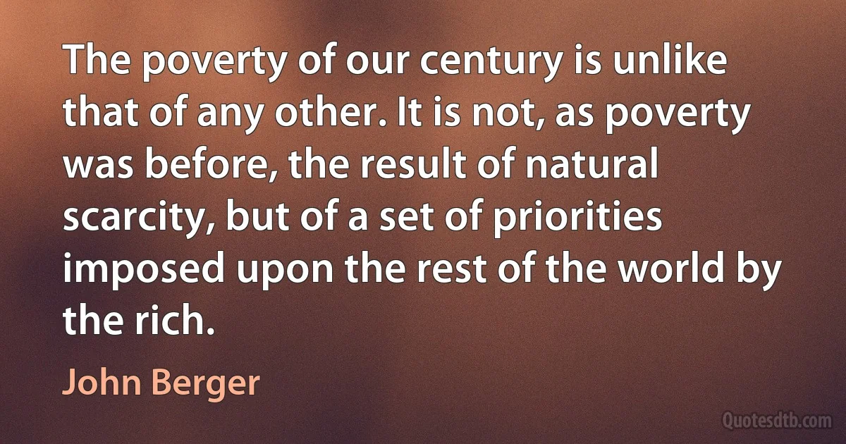 The poverty of our century is unlike that of any other. It is not, as poverty was before, the result of natural scarcity, but of a set of priorities imposed upon the rest of the world by the rich. (John Berger)