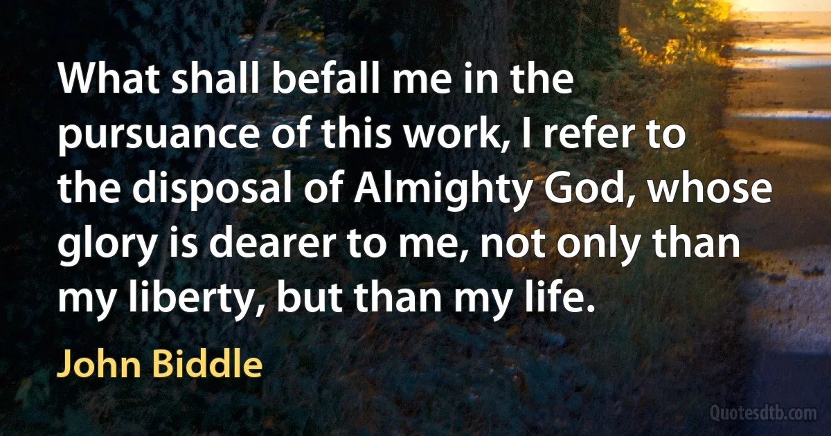 What shall befall me in the pursuance of this work, I refer to the disposal of Almighty God, whose glory is dearer to me, not only than my liberty, but than my life. (John Biddle)