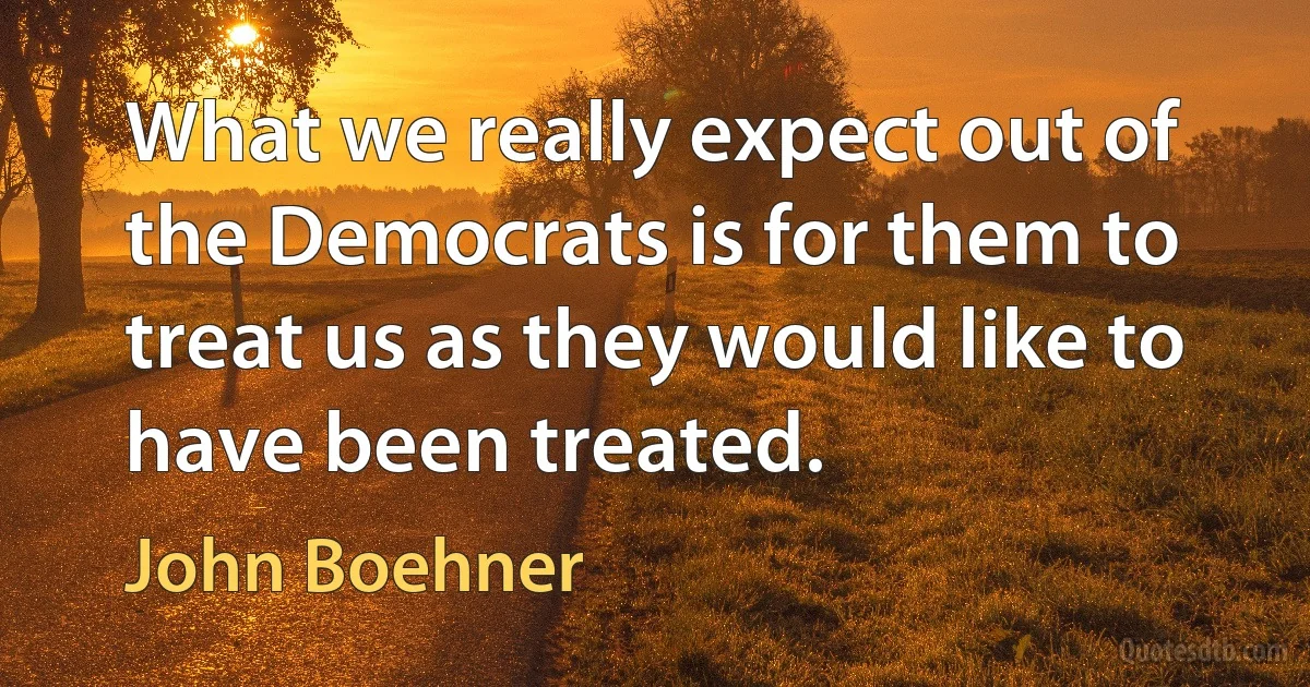 What we really expect out of the Democrats is for them to treat us as they would like to have been treated. (John Boehner)