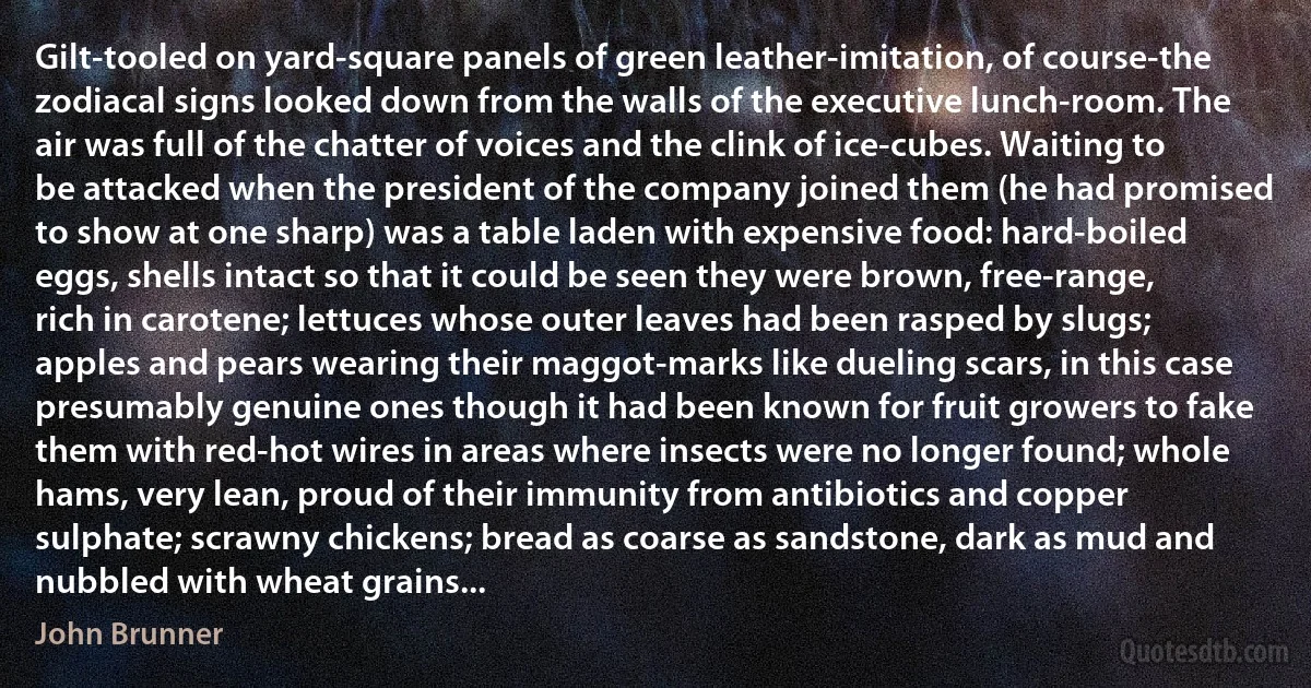 Gilt-tooled on yard-square panels of green leather-imitation, of course-the zodiacal signs looked down from the walls of the executive lunch-room. The air was full of the chatter of voices and the clink of ice-cubes. Waiting to be attacked when the president of the company joined them (he had promised to show at one sharp) was a table laden with expensive food: hard-boiled eggs, shells intact so that it could be seen they were brown, free-range, rich in carotene; lettuces whose outer leaves had been rasped by slugs; apples and pears wearing their maggot-marks like dueling scars, in this case presumably genuine ones though it had been known for fruit growers to fake them with red-hot wires in areas where insects were no longer found; whole hams, very lean, proud of their immunity from antibiotics and copper sulphate; scrawny chickens; bread as coarse as sandstone, dark as mud and nubbled with wheat grains... (John Brunner)