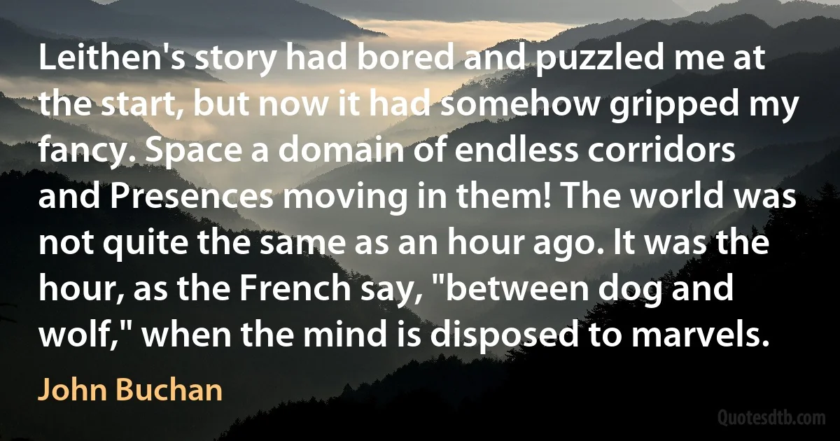 Leithen's story had bored and puzzled me at the start, but now it had somehow gripped my fancy. Space a domain of endless corridors and Presences moving in them! The world was not quite the same as an hour ago. It was the hour, as the French say, "between dog and wolf," when the mind is disposed to marvels. (John Buchan)