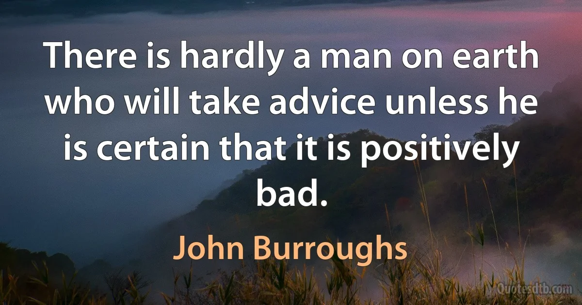 There is hardly a man on earth who will take advice unless he is certain that it is positively bad. (John Burroughs)