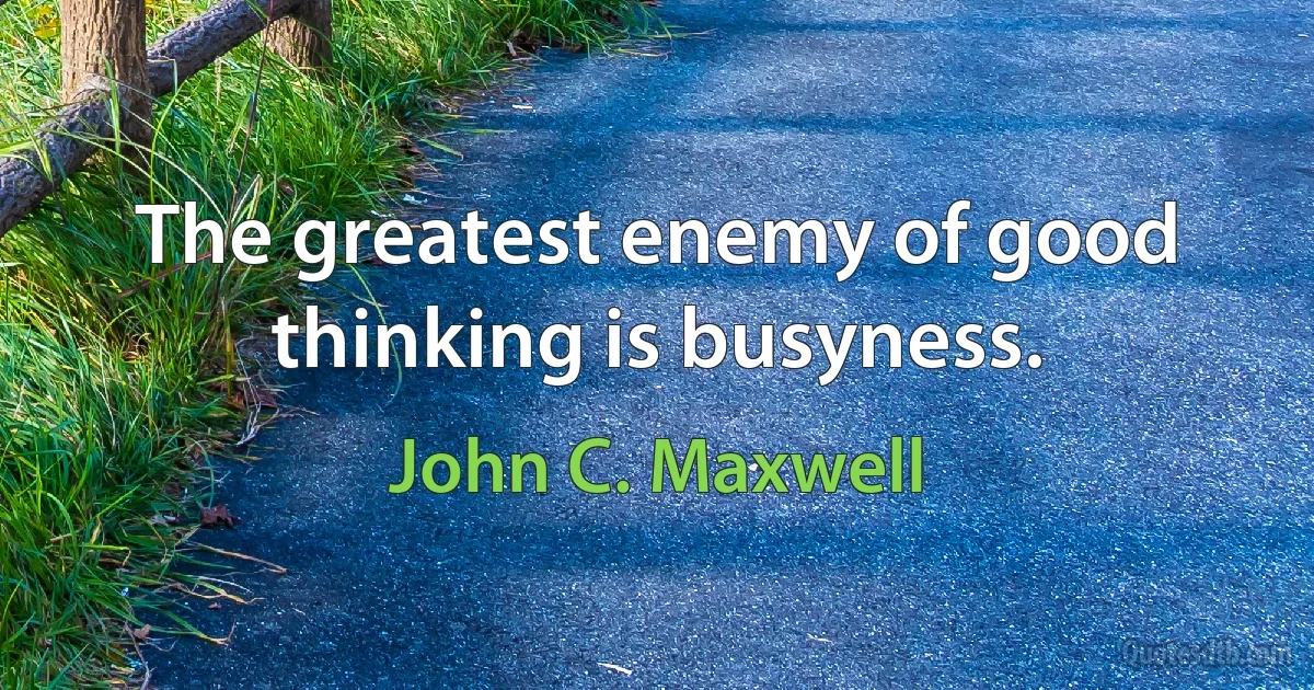 The greatest enemy of good thinking is busyness. (John C. Maxwell)