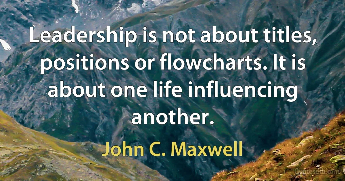 Leadership is not about titles, positions or flowcharts. It is about one life influencing another. (John C. Maxwell)