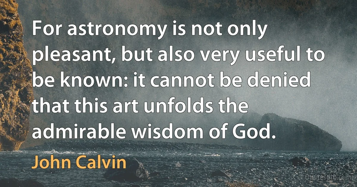 For astronomy is not only pleasant, but also very useful to be known: it cannot be denied that this art unfolds the admirable wisdom of God. (John Calvin)