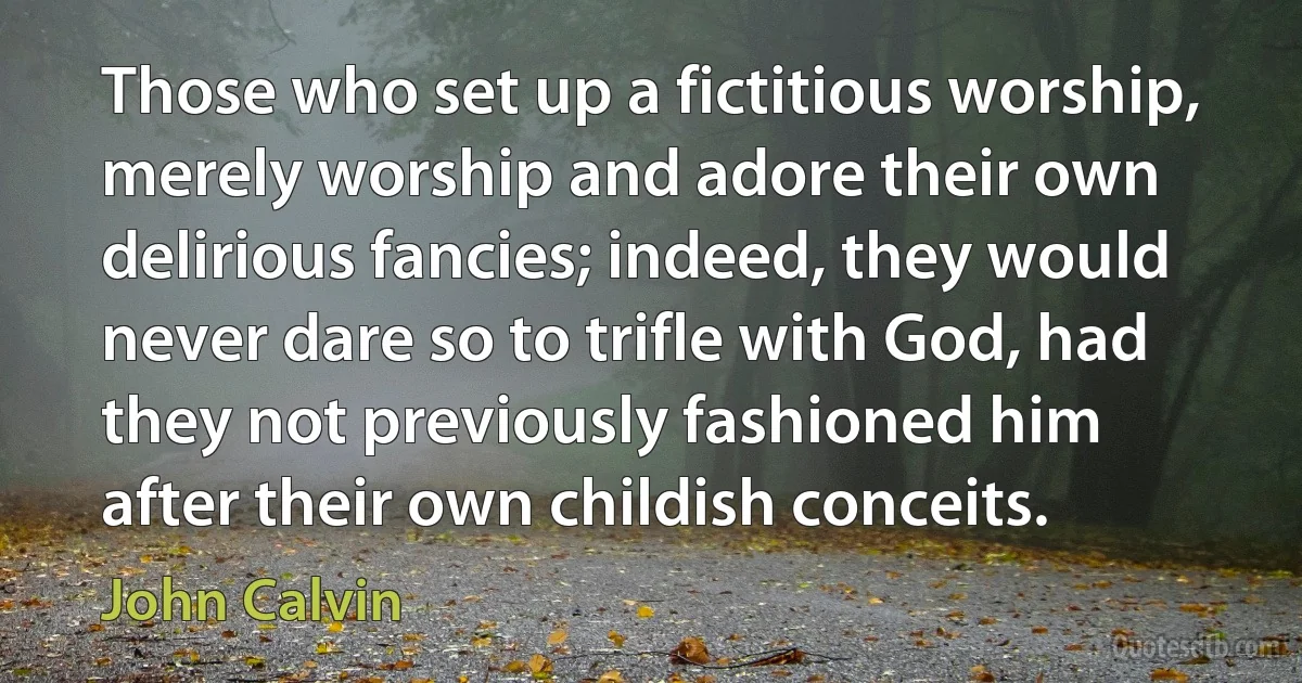 Those who set up a fictitious worship, merely worship and adore their own delirious fancies; indeed, they would never dare so to trifle with God, had they not previously fashioned him after their own childish conceits. (John Calvin)